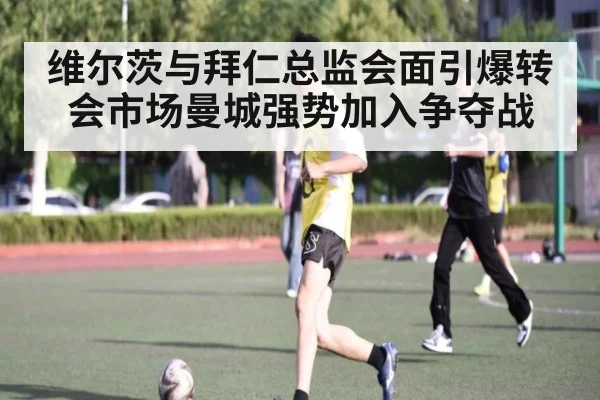 维尔茨与拜仁总监会面引爆转会市场曼城强势加入争夺战